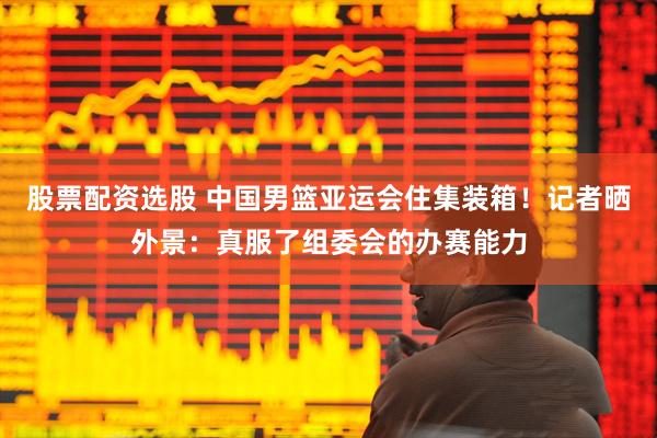 股票配资选股 中国男篮亚运会住集装箱！记者晒外景：真服了组委会的办赛能力