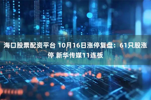 海口股票配资平台 10月16日涨停复盘：61只股涨停 新华传媒11连板